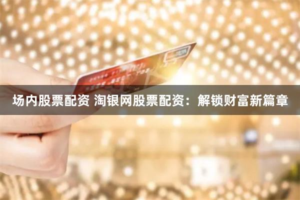 场内股票配资 淘银网股票配资：解锁财富新篇章