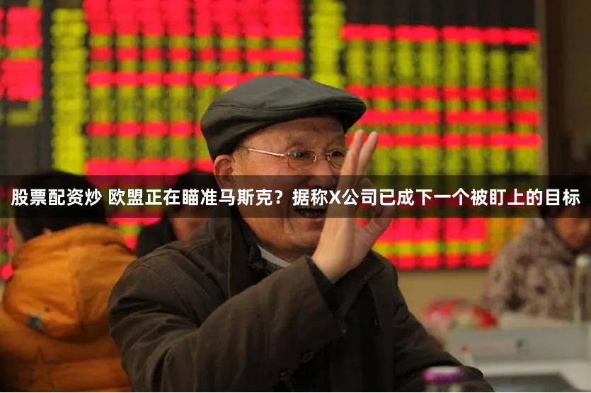 股票配资炒 欧盟正在瞄准马斯克？据称X公司已成下一个被盯上的目标