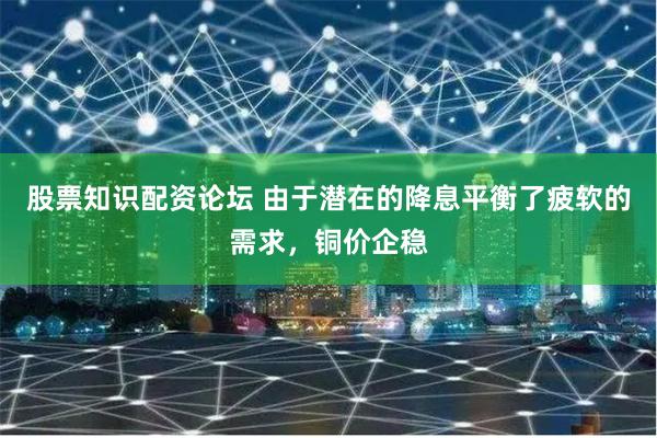 股票知识配资论坛 由于潜在的降息平衡了疲软的需求，铜价企稳