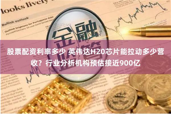 股票配资利率多少 英伟达H20芯片能拉动多少营收？行业分析机构预估接近900亿