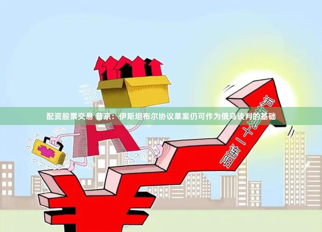 配资股票交易 普京：伊斯坦布尔协议草案仍可作为俄乌谈判的基础