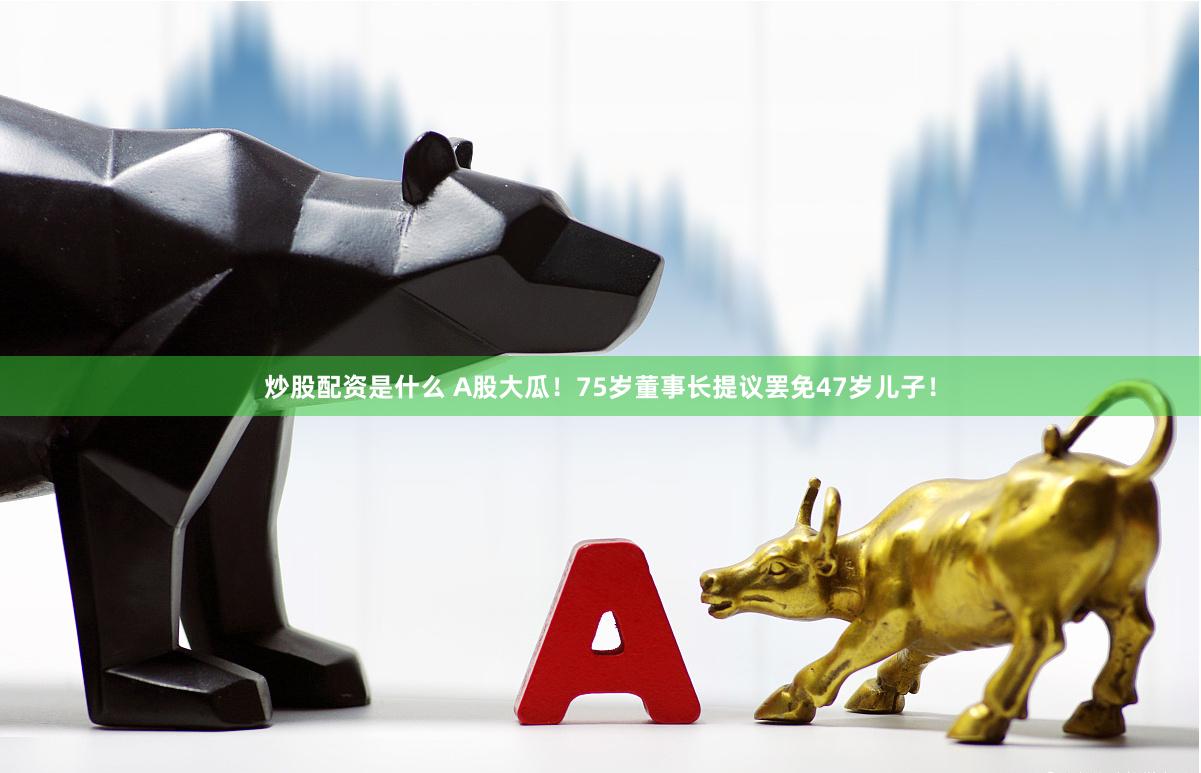 炒股配资是什么 A股大瓜！75岁董事长提议罢免47岁儿子！