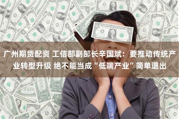 广州期货配资 工信部副部长辛国斌：要推动传统产业转型升级 绝不能当成“低端产业”简单退出