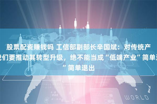 股票配资赚钱吗 工信部副部长辛国斌：对传统产业我们要推动其转型升级，绝不能当成“低端产业”简单退出