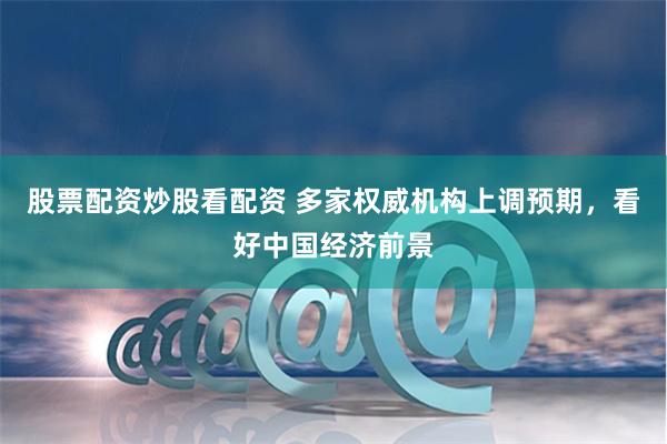 股票配资炒股看配资 多家权威机构上调预期，看好中国经济前景