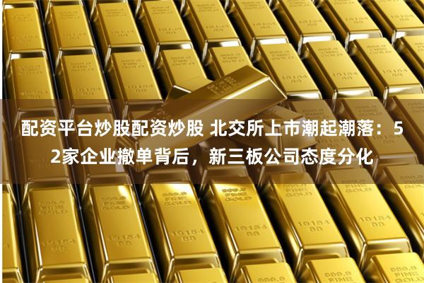 配资平台炒股配资炒股 北交所上市潮起潮落：52家企业撤单背后，新三板公司态度分化