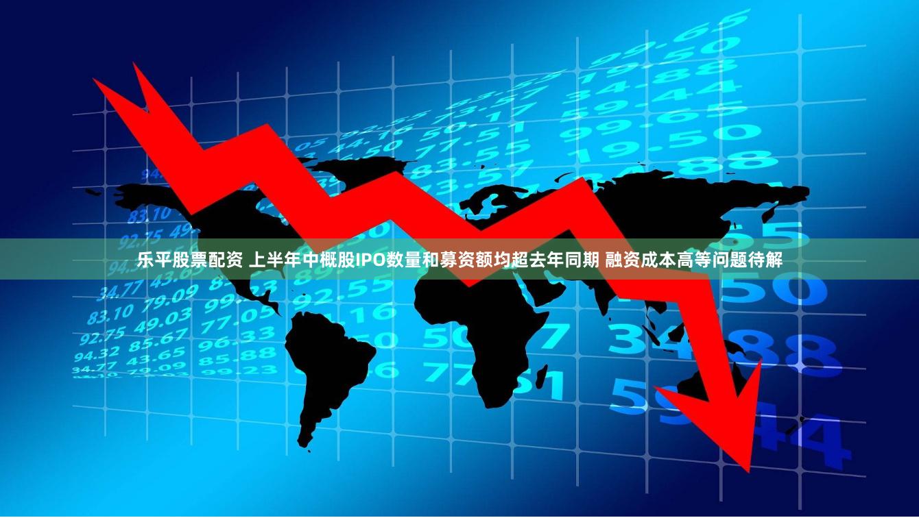 乐平股票配资 上半年中概股IPO数量和募资额均超去年同期 融资成本高等问题待解