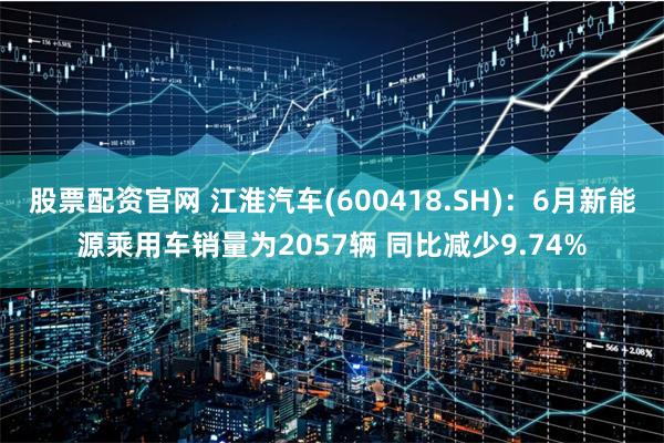 股票配资官网 江淮汽车(600418.SH)：6月新能源乘用车销量为2057辆 同比减少9.74%