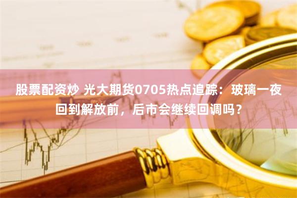 股票配资炒 光大期货0705热点追踪：玻璃一夜回到解放前，后市会继续回调吗？