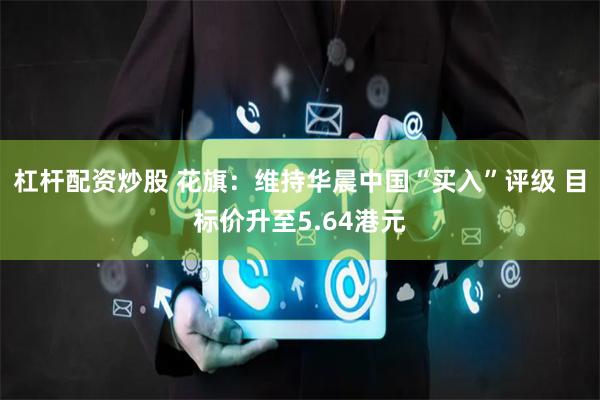 杠杆配资炒股 花旗：维持华晨中国“买入”评级 目标价升至5.64港元