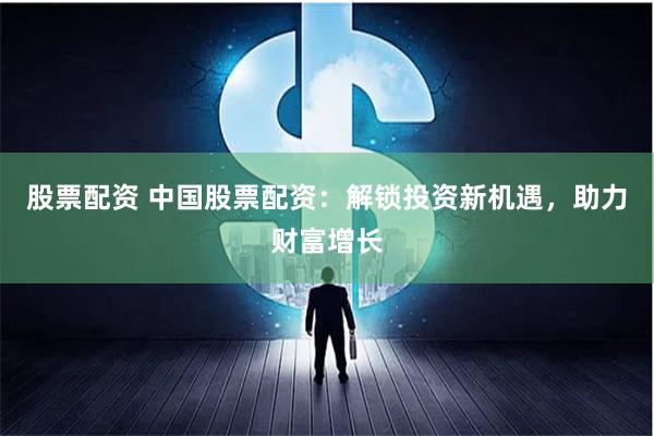 股票配资 中国股票配资：解锁投资新机遇，助力财富增长