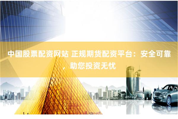 中国股票配资网站 正规期货配资平台：安全可靠，助您投资无忧