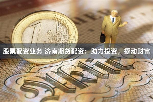 股票配资业务 济南期货配资：助力投资，撬动财富