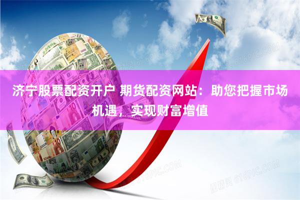 济宁股票配资开户 期货配资网站：助您把握市场机遇，实现财富增值