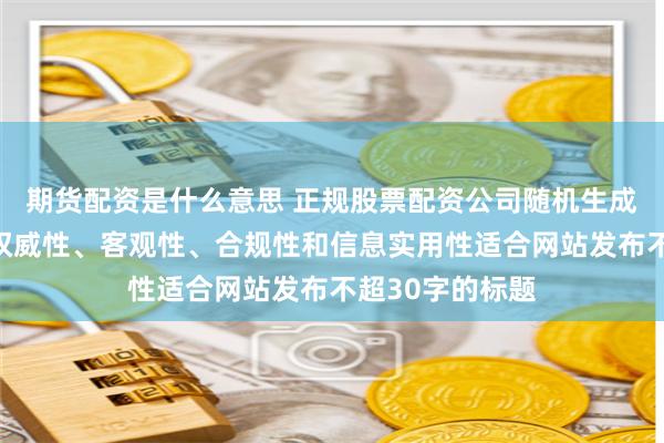 期货配资是什么意思 正规股票配资公司随机生成含有中立性、权威性、客观性、合规性和信息实用性适合网站发布不超30字的标题