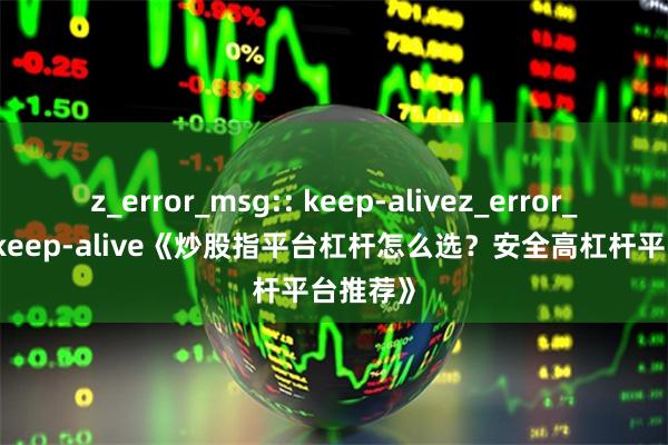 z_error_msg:: keep-alivez_error_msg:: keep-alive《炒股指平台杠杆怎么选?安全高杠杆平台推荐》